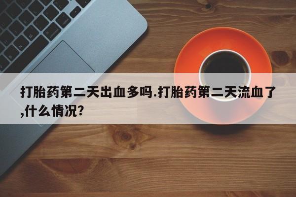 打胎药购买微信保密发货1-2天直邮到家打胎药第二天出血多吗.打胎药第二天流血了,什么情况？
