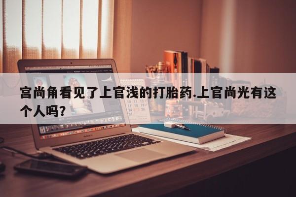 打胎药购买微信保密发货1-2天直邮到家宫尚角看见了上官浅的打胎药.上官尚光有这个人吗？