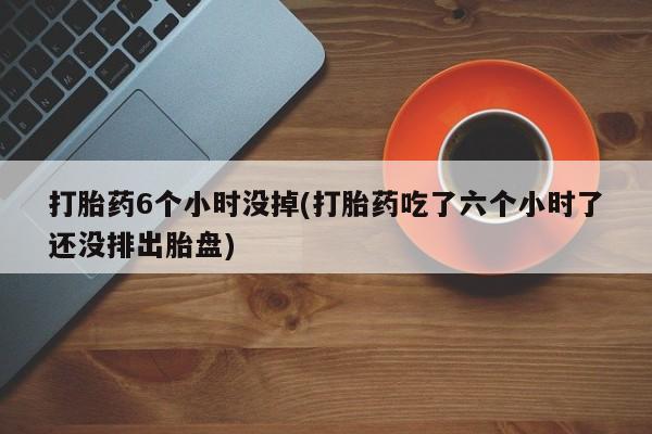 打胎药购买微信保密发货1-2天直邮到家打胎药6个小时没掉(打胎药吃了六个小时了还没排出胎盘)