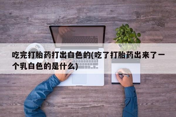 打胎药购买微信保密发货1-2天直邮到家吃完打胎药打出白色的(吃了打胎药出来了一个乳白色的是什么)