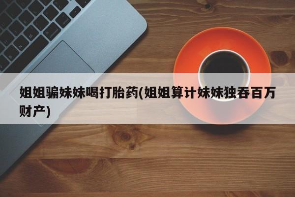 打胎药购买微信保密发货1-2天直邮到家姐姐骗妹妹喝打胎药(姐姐算计妹妹独吞百万财产)