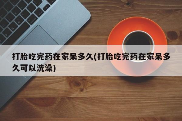 打胎药购买微信保密发货1-2天直邮到家打胎吃完药在家呆多久(打胎吃完药在家呆多久可以洗澡)