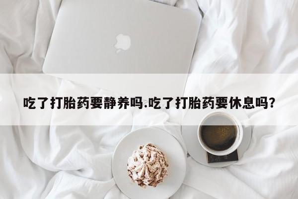 打胎药购买微信保密发货1-2天直邮到家吃了打胎药要静养吗.吃了打胎药要休息吗？