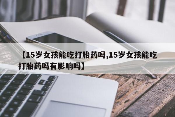 打胎药购买微信保密发货1-2天直邮到家【15岁女孩能吃打胎药吗,15岁女孩能吃打胎药吗有影响吗】