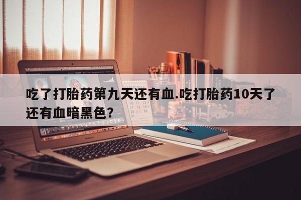 打胎药购买微信保密发货1-2天直邮到家吃了打胎药第九天还有血.吃打胎药10天了还有血暗黑色？