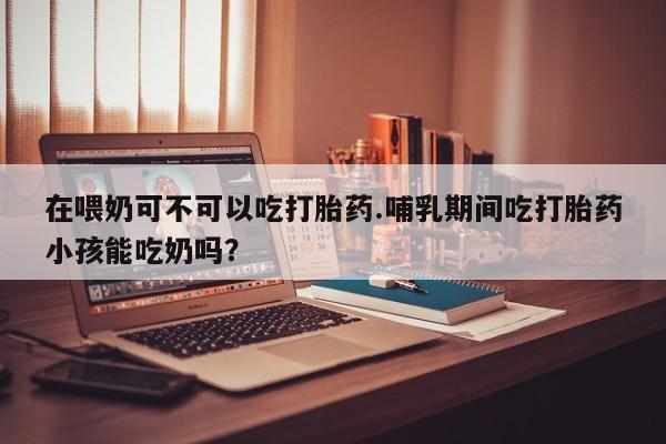 打胎药购买微信保密发货1-2天直邮到家在喂奶可不可以吃打胎药.哺乳期间吃打胎药小孩能吃奶吗？